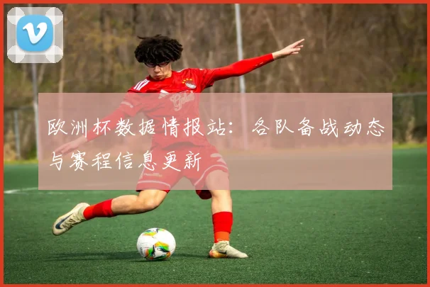 欧洲杯数据情报站：各队备战动态与赛程信息更新