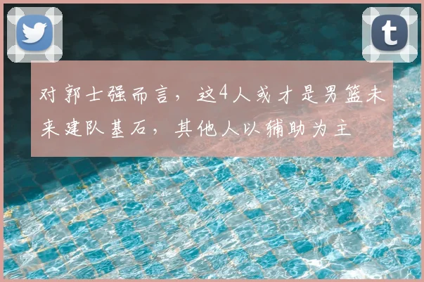 对郭士强而言，这4人或才是男篮未来建队基石，其他人以辅助为主