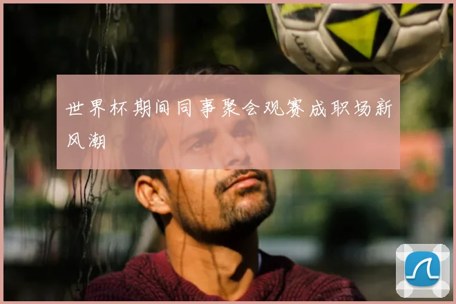 世界杯期间同事聚会观赛成职场新风潮