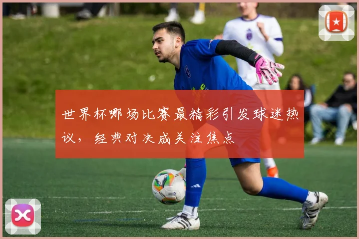 世界杯哪场比赛最精彩引发球迷热议，经典对决成关注焦点