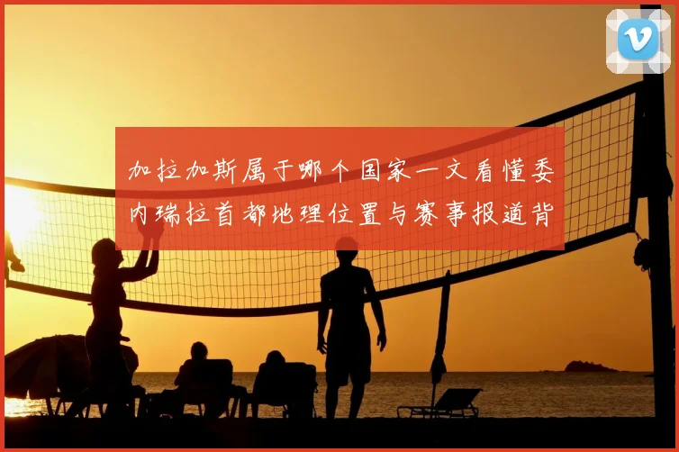 加拉加斯属于哪个国家一文看懂委内瑞拉首都地理位置与赛事报道背景