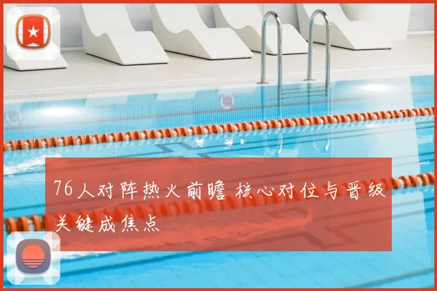 76人对阵热火前瞻 核心对位与晋级关键成焦点