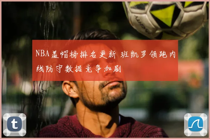 NBA盖帽榜排名更新 班凯罗领跑内线防守数据竞争加剧