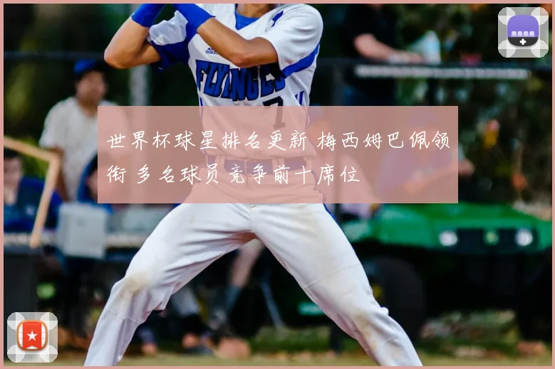 世界杯球星排名更新 梅西姆巴佩领衔 多名球员竞争前十席位