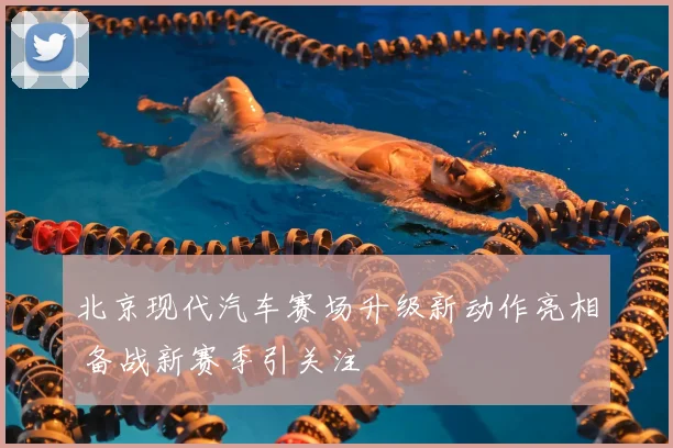 北京现代汽车赛场升级新动作亮相 备战新赛季引关注