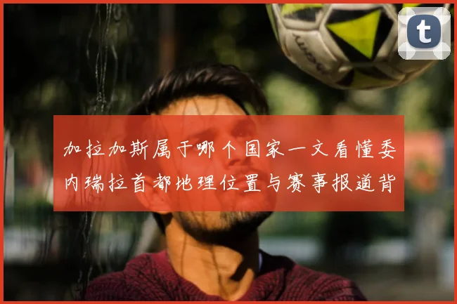 加拉加斯属于哪个国家一文看懂委内瑞拉首都地理位置与赛事报道背景