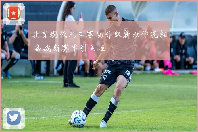北京现代汽车赛场升级新动作亮相 备战新赛季引关注