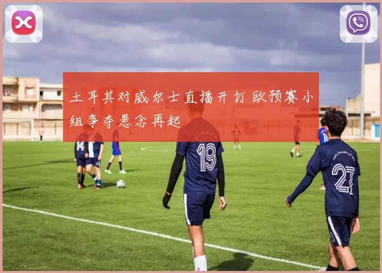 土耳其对威尔士直播开打 欧预赛小组争夺悬念再起