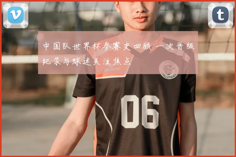 中国队世界杯参赛史回顾 一次晋级纪录与球迷关注焦点