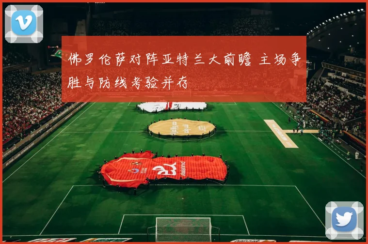 佛罗伦萨对阵亚特兰大前瞻 主场争胜与防线考验并存