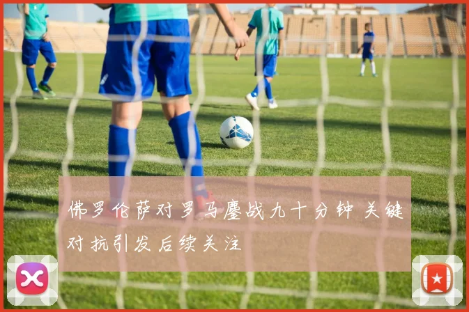 佛罗伦萨对罗马鏖战九十分钟 关键对抗引发后续关注