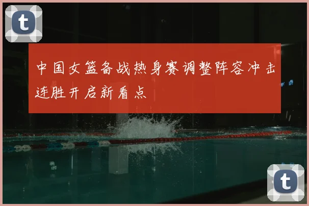 中国女篮备战热身赛调整阵容冲击连胜开启新看点