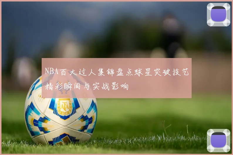 NBA百大过人集锦盘点球星突破技艺精彩瞬间与实战影响
