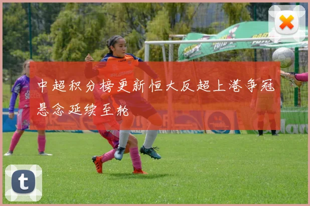 中超积分榜更新恒大反超上港争冠悬念延续至轮