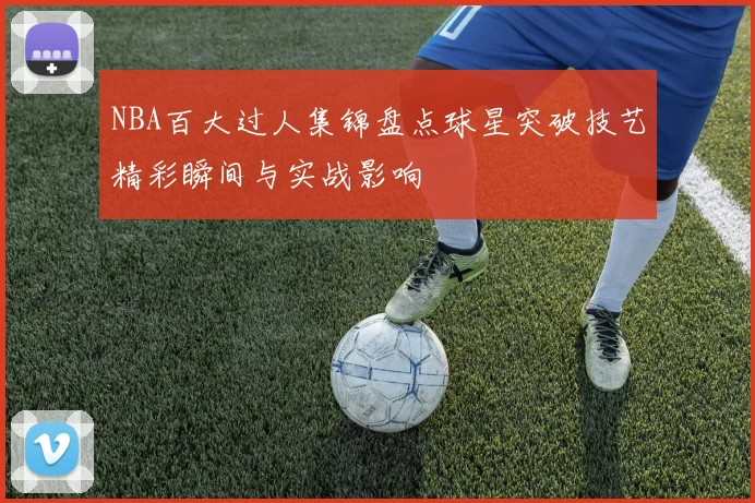 NBA百大过人集锦盘点球星突破技艺精彩瞬间与实战影响