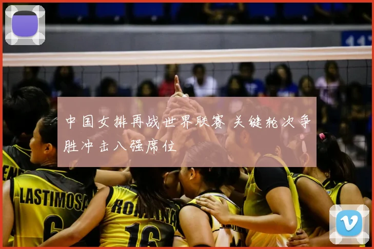 中国女排再战世界联赛 关键轮次争胜冲击八强席位