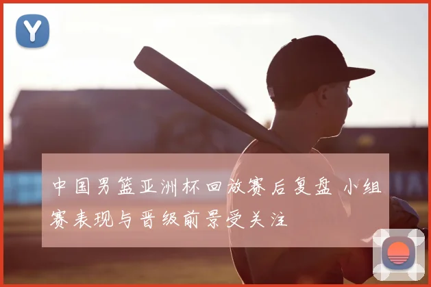 中国男篮亚洲杯回放赛后复盘 小组赛表现与晋级前景受关注