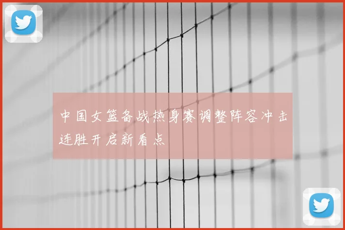 中国女篮备战热身赛调整阵容冲击连胜开启新看点