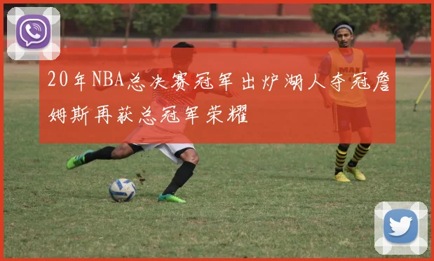20年NBA总决赛冠军出炉湖人夺冠詹姆斯再获总冠军荣耀