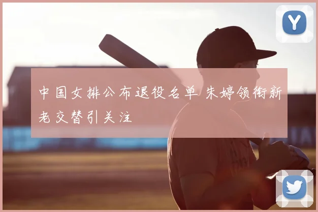 中国女排公布退役名单 朱婷领衔新老交替引关注