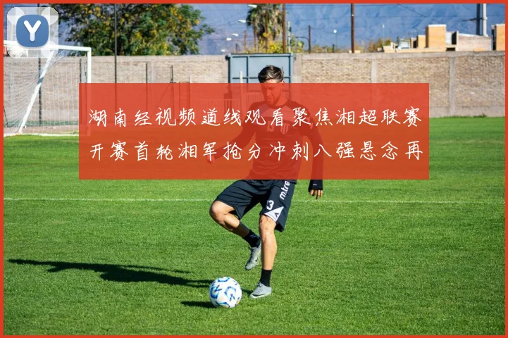 湖南经视频道线观看聚焦湘超联赛开赛首轮湘军抢分冲刺八强悬念再起