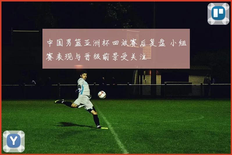 中国男篮亚洲杯回放赛后复盘 小组赛表现与晋级前景受关注