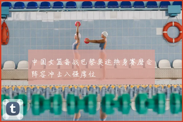 中国女篮备战巴黎奥运热身赛磨合阵容冲击八强席位