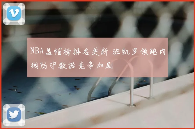 NBA盖帽榜排名更新 班凯罗领跑内线防守数据竞争加剧