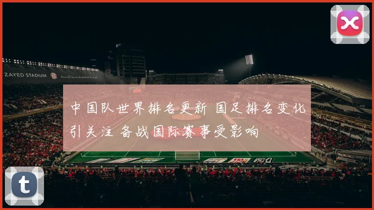 中国队世界排名更新 国足排名变化引关注 备战国际赛事受影响