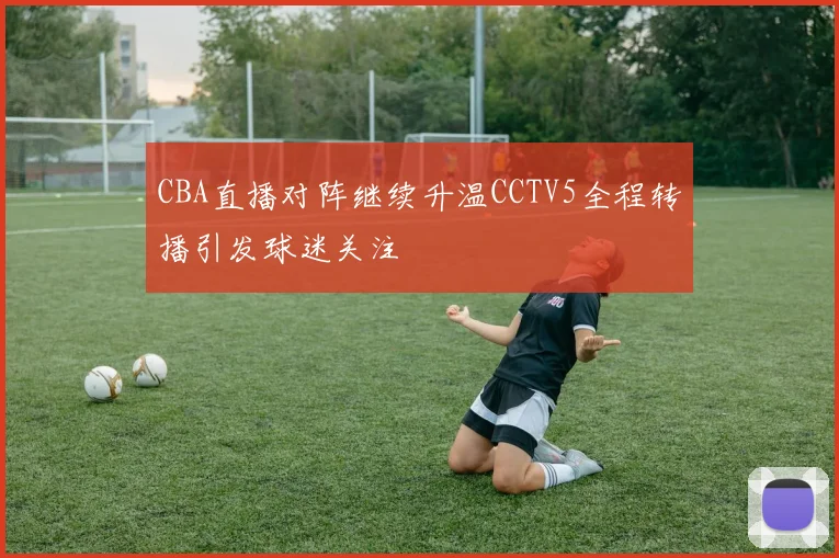 CBA直播对阵继续升温CCTV5全程转播引发球迷关注
