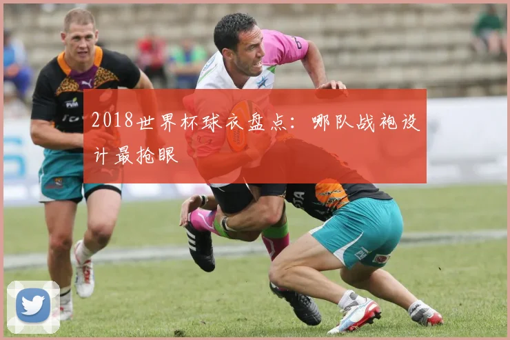 2018世界杯球衣盘点:哪队战袍设计最抢眼