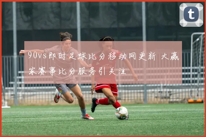 90vs即时足球比分移动网更新 大赢家赛事比分服务引关注