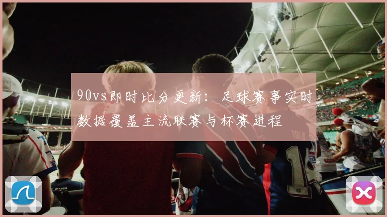90vs即时比分更新:足球赛事实时数据覆盖主流联赛与杯赛进程