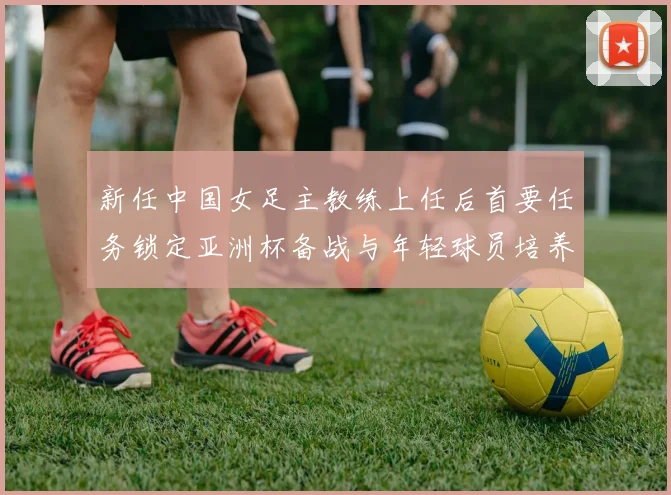 新任中国女足主教练上任后首要任务锁定亚洲杯备战与年轻球员培养