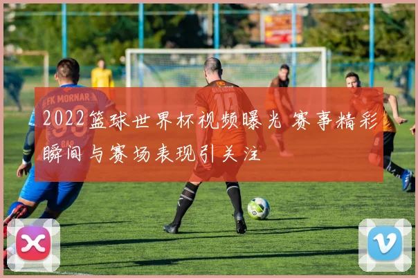 2022篮球世界杯视频曝光 赛事精彩瞬间与赛场表现引关注