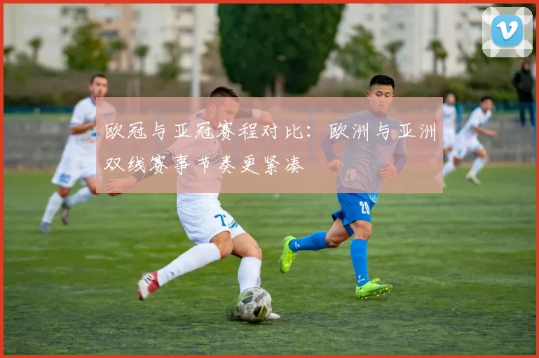 欧冠与亚冠赛程对比：欧洲与亚洲双线赛事节奏更紧凑