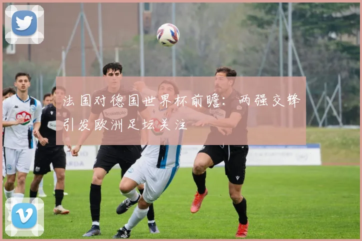 法国对德国世界杯前瞻：两强交锋引发欧洲足坛关注